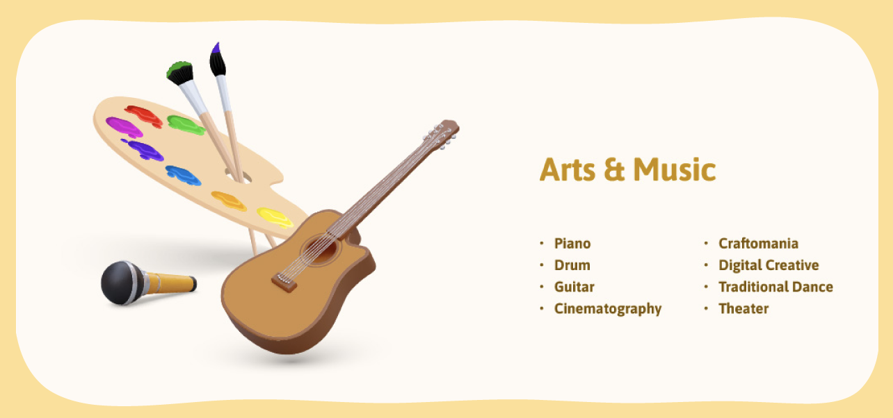 Arts & Music: Piano, Drum, Guitar, Cinematography, Craftomania, Digital Creative, Traditional Dance, Theater